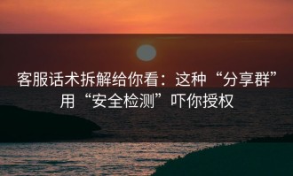 客服话术拆解给你看：这种“分享群”用“安全检测”吓你授权