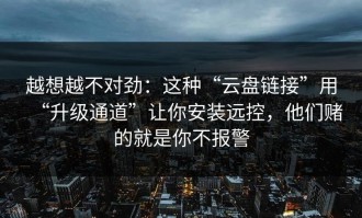 越想越不对劲：这种“云盘链接”用“升级通道”让你安装远控，他们赌的就是你不报警