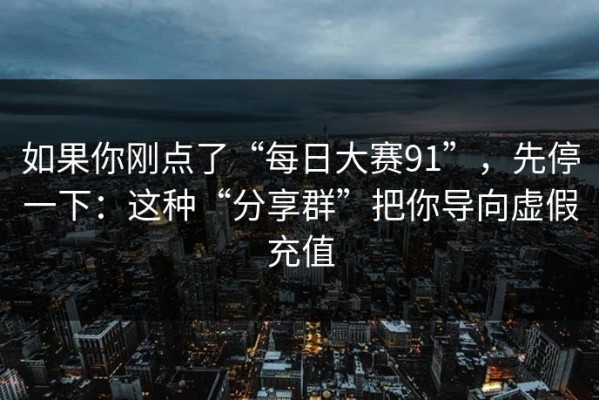 如果你刚点了“每日大赛91”，先停一下：这种“分享群”把你导向虚假充值