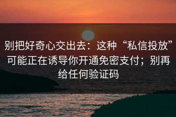 别把好奇心交出去：这种“私信投放”可能正在诱导你开通免密支付；别再给任何验证码