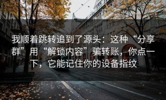 我顺着跳转追到了源头：这种“分享群”用“解锁内容”骗转账，你点一下，它能记住你的设备指纹