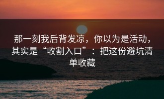 那一刻我后背发凉，你以为是活动，其实是“收割入口”：把这份避坑清单收藏