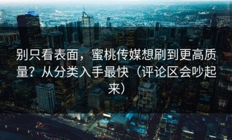 别只看表面，蜜桃传媒想刷到更高质量？从分类入手最快（评论区会吵起来）