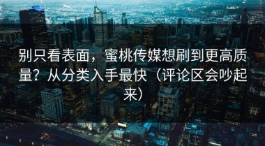 别只看表面，蜜桃传媒想刷到更高质量？从分类入手最快（评论区会吵起来）