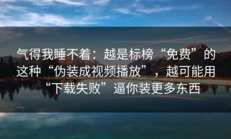 气得我睡不着：越是标榜“免费”的这种“伪装成视频播放”，越可能用“下载失败”逼你装更多东西