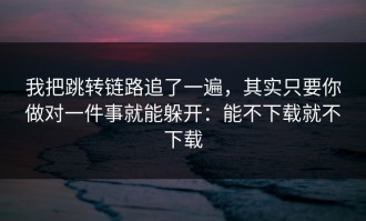 我把跳转链路追了一遍，其实只要你做对一件事就能躲开：能不下载就不下载
