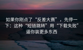 如果你刚点了“反差大赛”，先停一下：这种“短链跳转”用“下载失败”逼你装更多东西