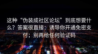 这种“伪装成社区论坛”到底想要什么？答案很直接：诱导你开通免密支付；别再给任何验证码