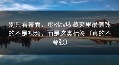 别只看表面，蜜桃tv收藏夹里最值钱的不是视频，而是这类标签（真的不夸张）