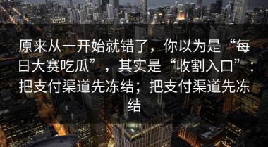 原来从一开始就错了，你以为是“每日大赛吃瓜”，其实是“收割入口”：把支付渠道先冻结；把支付渠道先冻结