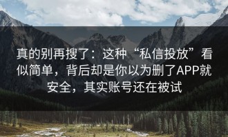 真的别再搜了：这种“私信投放”看似简单，背后却是你以为删了APP就安全，其实账号还在被试