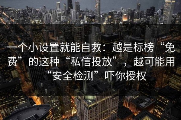 一个小设置就能自救：越是标榜“免费”的这种“私信投放”，越可能用“安全检测”吓你授权