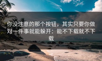 你没注意的那个按钮，其实只要你做对一件事就能躲开：能不下载就不下载