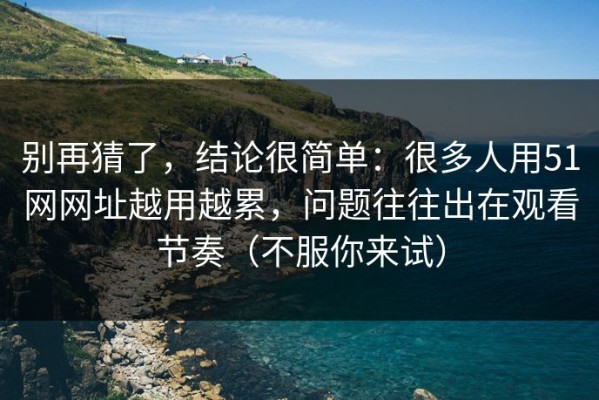 别再猜了，结论很简单：很多人用51网网址越用越累，问题往往出在观看节奏（不服你来试）