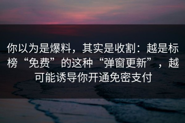 你以为是爆料，其实是收割：越是标榜“免费”的这种“弹窗更新”，越可能诱导你开通免密支付