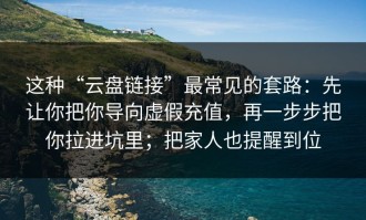 这种“云盘链接”最常见的套路：先让你把你导向虚假充值，再一步步把你拉进坑里；把家人也提醒到位