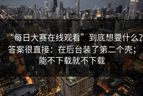 “每日大赛在线观看”到底想要什么？答案很直接：在后台装了第二个壳；能不下载就不下载
