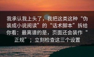 我承认我上头了，我把这类这种“伪装成小说阅读”的“话术脚本”拆给你看：最离谱的是，页面还会装作“正规”；立刻检查这三个设置