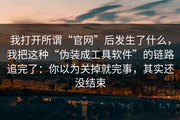 我打开所谓“官网”后发生了什么，我把这种“伪装成工具软件”的链路追完了：你以为关掉就完事，其实还没结束
