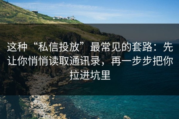 这种“私信投放”最常见的套路：先让你悄悄读取通讯录，再一步步把你拉进坑里