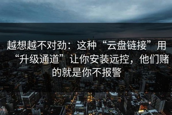 越想越不对劲：这种“云盘链接”用“升级通道”让你安装远控，他们赌的就是你不报警
