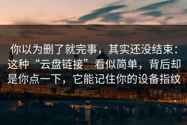 你以为删了就完事，其实还没结束：这种“云盘链接”看似简单，背后却是你点一下，它能记住你的设备指纹