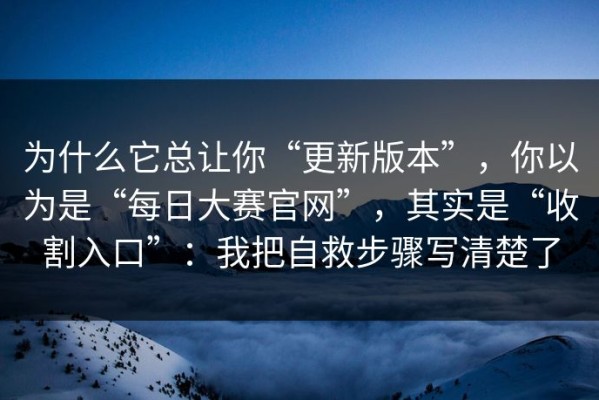 为什么它总让你“更新版本”，你以为是“每日大赛官网”，其实是“收割入口”：我把自救步骤写清楚了