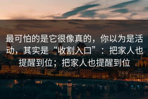 最可怕的是它很像真的，你以为是活动，其实是“收割入口”：把家人也提醒到位；把家人也提醒到位