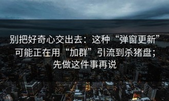 别把好奇心交出去：这种“弹窗更新”可能正在用“加群”引流到杀猪盘；先做这件事再说