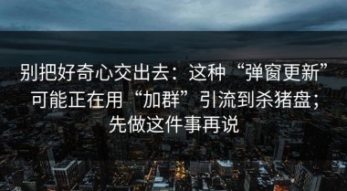 别把好奇心交出去：这种“弹窗更新”可能正在用“加群”引流到杀猪盘；先做这件事再说
