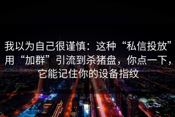 我以为自己很谨慎：这种“私信投放”用“加群”引流到杀猪盘，你点一下，它能记住你的设备指纹
