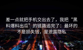 差一点就把手机交出去了，我把“黑料爆料出瓜”的链路追完了：最坏的不是损失钱，是泄露隐私