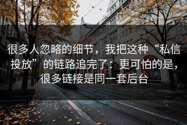 很多人忽略的细节，我把这种“私信投放”的链路追完了：更可怕的是，很多链接是同一套后台
