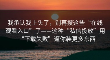 我承认我上头了，别再搜这些“在线观看入口”了——这种“私信投放”用“下载失败”逼你装更多东西