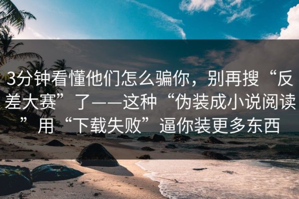 3分钟看懂他们怎么骗你，别再搜“反差大赛”了——这种“伪装成小说阅读”用“下载失败”逼你装更多东西
