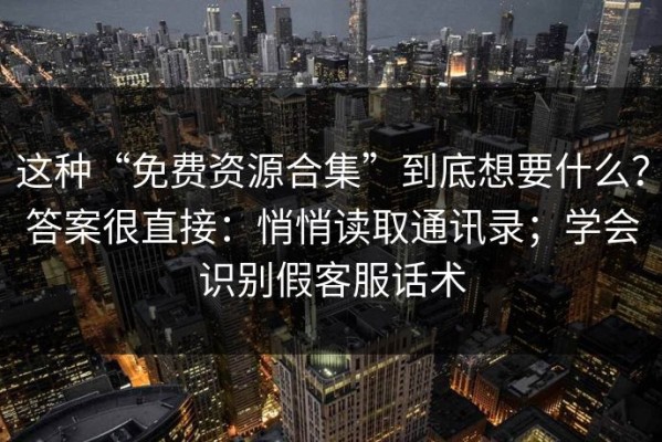 这种“免费资源合集”到底想要什么？答案很直接：悄悄读取通讯录；学会识别假客服话术