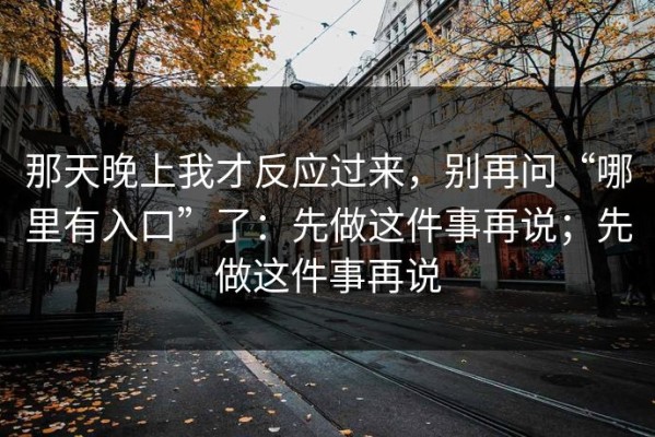 那天晚上我才反应过来，别再问“哪里有入口”了：先做这件事再说；先做这件事再说