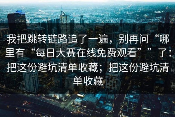 我把跳转链路追了一遍，别再问“哪里有“每日大赛在线免费观看””了：把这份避坑清单收藏；把这份避坑清单收藏