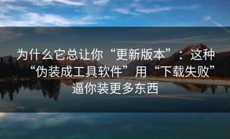 为什么它总让你“更新版本”：这种“伪装成工具软件”用“下载失败”逼你装更多东西