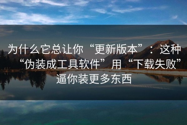 为什么它总让你“更新版本”：这种“伪装成工具软件”用“下载失败”逼你装更多东西