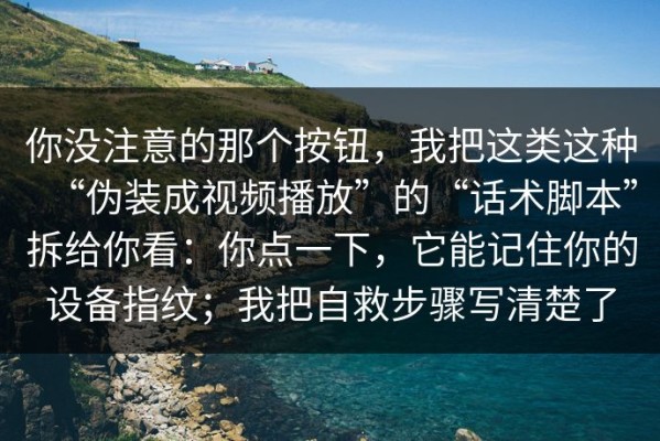 你没注意的那个按钮，我把这类这种“伪装成视频播放”的“话术脚本”拆给你看：你点一下，它能记住你的设备指纹；我把自救步骤写清楚了