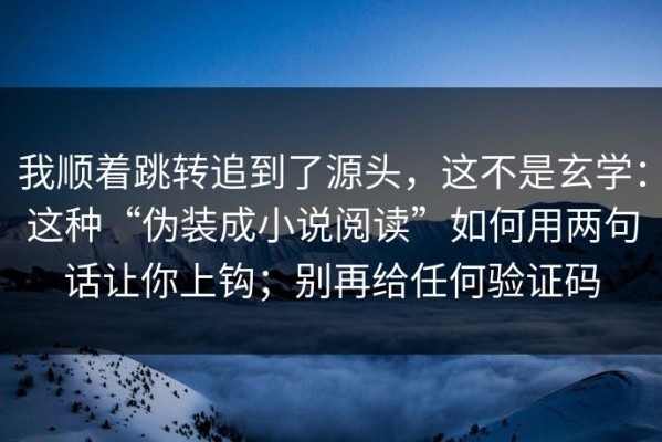 我顺着跳转追到了源头，这不是玄学：这种“伪装成小说阅读”如何用两句话让你上钩；别再给任何验证码