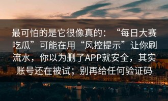 最可怕的是它很像真的：“每日大赛吃瓜”可能在用“风控提示”让你刷流水，你以为删了APP就安全，其实账号还在被试；别再给任何验证码
