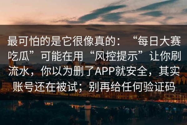 最可怕的是它很像真的：“每日大赛吃瓜”可能在用“风控提示”让你刷流水，你以为删了APP就安全，其实账号还在被试；别再给任何验证码