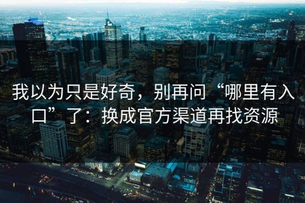 我以为只是好奇，别再问“哪里有入口”了：换成官方渠道再找资源