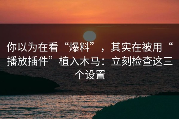 你以为在看“爆料”，其实在被用“播放插件”植入木马：立刻检查这三个设置