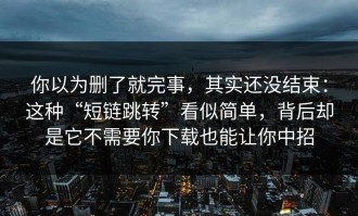 你以为删了就完事，其实还没结束：这种“短链跳转”看似简单，背后却是它不需要你下载也能让你中招