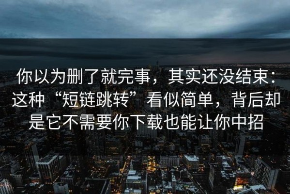 你以为删了就完事，其实还没结束：这种“短链跳转”看似简单，背后却是它不需要你下载也能让你中招