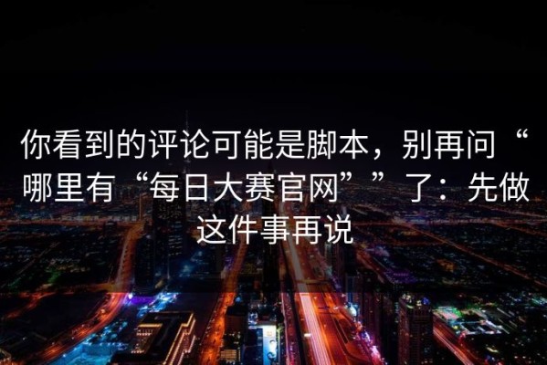 你看到的评论可能是脚本，别再问“哪里有“每日大赛官网””了：先做这件事再说