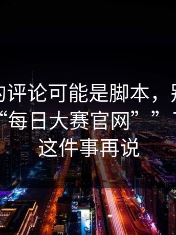 你看到的评论可能是脚本，别再问“哪里有“每日大赛官网””了：先做这件事再说